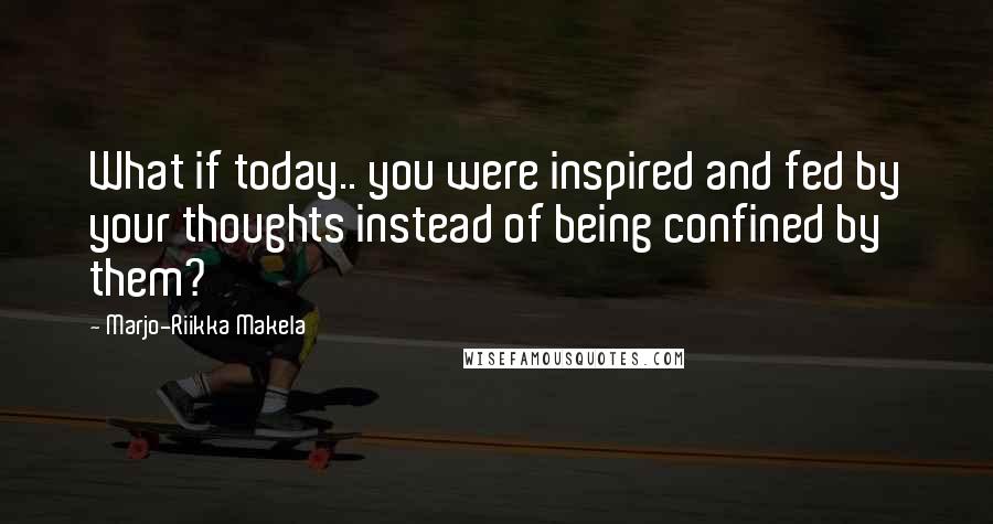 Marjo-Riikka Makela Quotes: What if today.. you were inspired and fed by your thoughts instead of being confined by them?