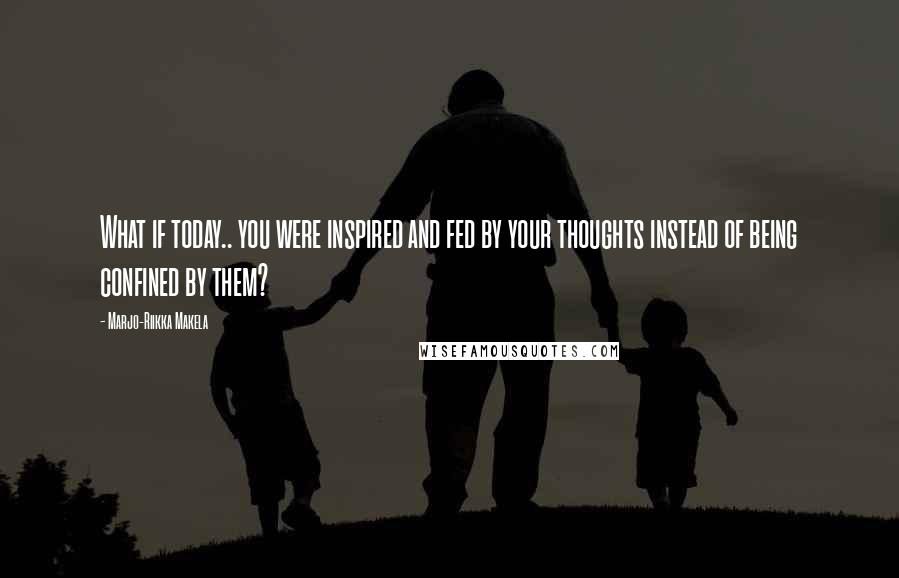 Marjo-Riikka Makela Quotes: What if today.. you were inspired and fed by your thoughts instead of being confined by them?