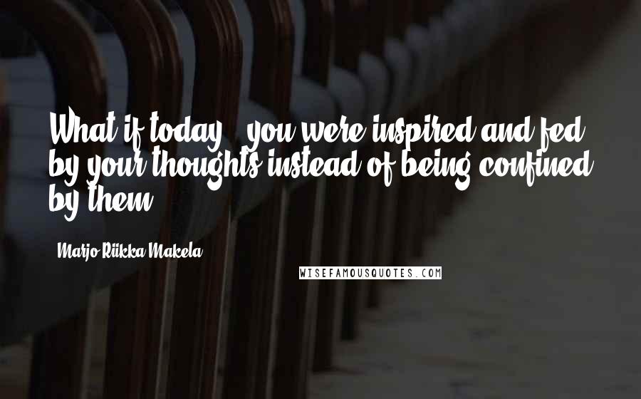 Marjo-Riikka Makela Quotes: What if today.. you were inspired and fed by your thoughts instead of being confined by them?