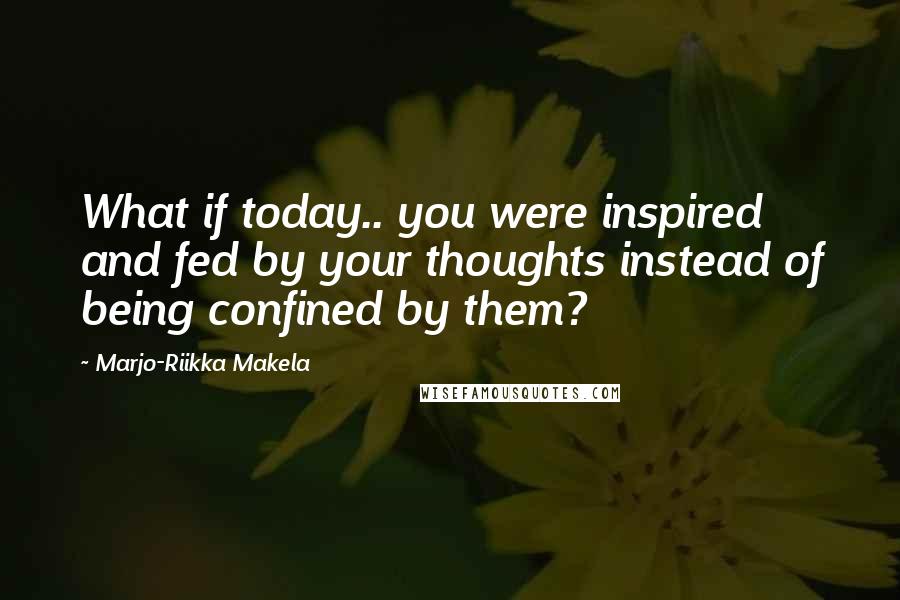 Marjo-Riikka Makela Quotes: What if today.. you were inspired and fed by your thoughts instead of being confined by them?