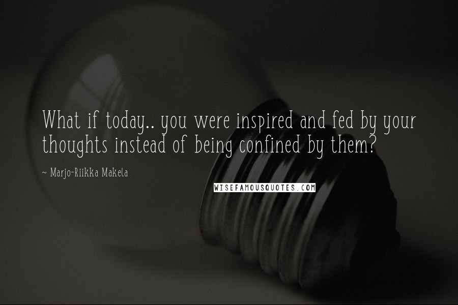 Marjo-Riikka Makela Quotes: What if today.. you were inspired and fed by your thoughts instead of being confined by them?