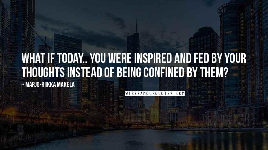 Marjo-Riikka Makela Quotes: What if today.. you were inspired and fed by your thoughts instead of being confined by them?