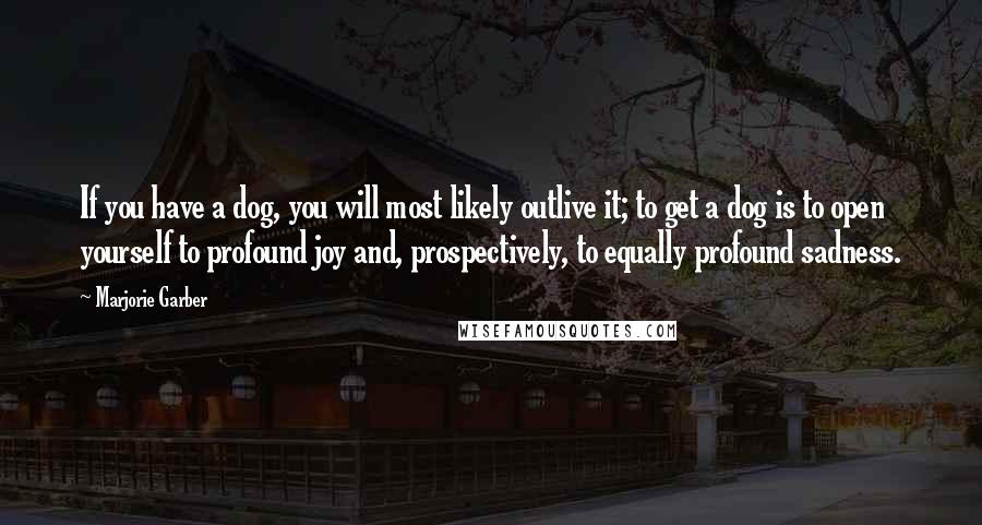 Marjorie Garber Quotes: If you have a dog, you will most likely outlive it; to get a dog is to open yourself to profound joy and, prospectively, to equally profound sadness.