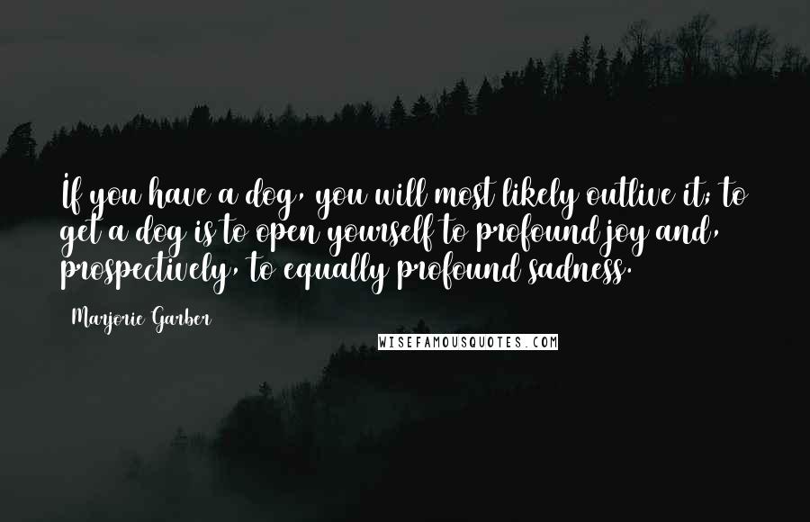 Marjorie Garber Quotes: If you have a dog, you will most likely outlive it; to get a dog is to open yourself to profound joy and, prospectively, to equally profound sadness.