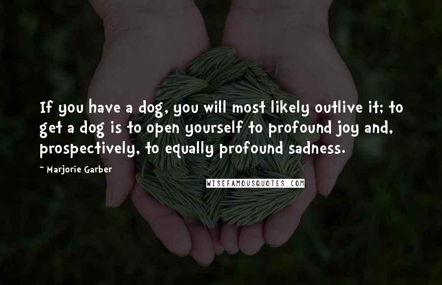 Marjorie Garber Quotes: If you have a dog, you will most likely outlive it; to get a dog is to open yourself to profound joy and, prospectively, to equally profound sadness.