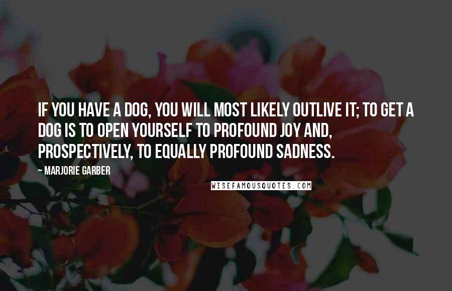 Marjorie Garber Quotes: If you have a dog, you will most likely outlive it; to get a dog is to open yourself to profound joy and, prospectively, to equally profound sadness.