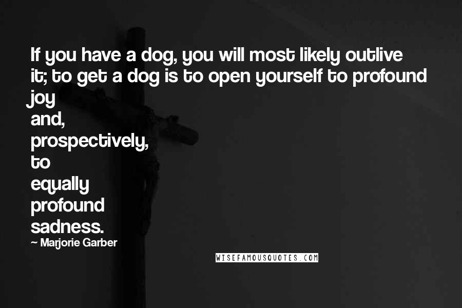 Marjorie Garber Quotes: If you have a dog, you will most likely outlive it; to get a dog is to open yourself to profound joy and, prospectively, to equally profound sadness.