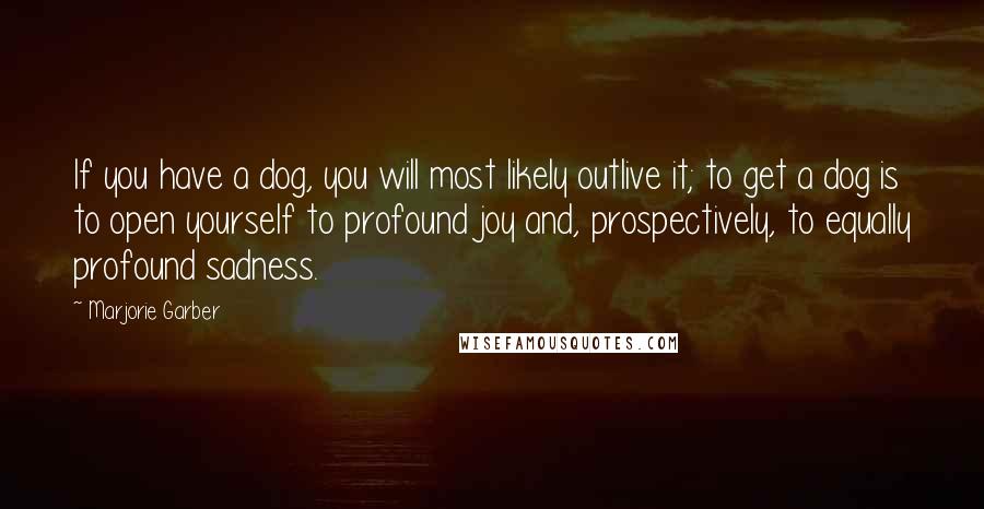 Marjorie Garber Quotes: If you have a dog, you will most likely outlive it; to get a dog is to open yourself to profound joy and, prospectively, to equally profound sadness.