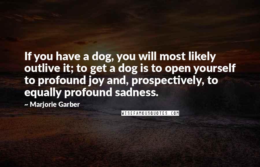 Marjorie Garber Quotes: If you have a dog, you will most likely outlive it; to get a dog is to open yourself to profound joy and, prospectively, to equally profound sadness.