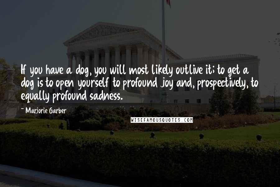 Marjorie Garber Quotes: If you have a dog, you will most likely outlive it; to get a dog is to open yourself to profound joy and, prospectively, to equally profound sadness.