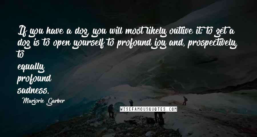 Marjorie Garber Quotes: If you have a dog, you will most likely outlive it; to get a dog is to open yourself to profound joy and, prospectively, to equally profound sadness.