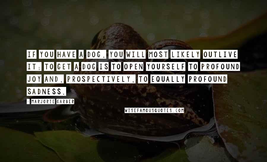 Marjorie Garber Quotes: If you have a dog, you will most likely outlive it; to get a dog is to open yourself to profound joy and, prospectively, to equally profound sadness.