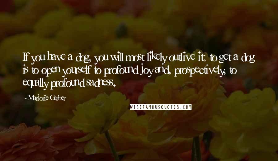 Marjorie Garber Quotes: If you have a dog, you will most likely outlive it; to get a dog is to open yourself to profound joy and, prospectively, to equally profound sadness.