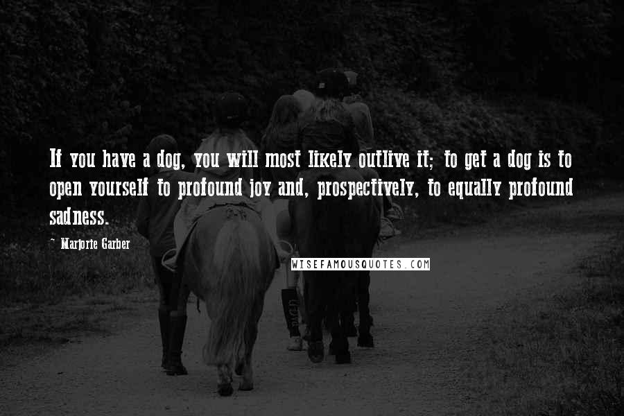 Marjorie Garber Quotes: If you have a dog, you will most likely outlive it; to get a dog is to open yourself to profound joy and, prospectively, to equally profound sadness.