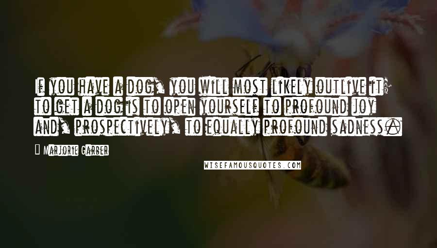 Marjorie Garber Quotes: If you have a dog, you will most likely outlive it; to get a dog is to open yourself to profound joy and, prospectively, to equally profound sadness.