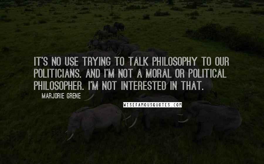 Marjorie Grene Quotes: It's no use trying to talk philosophy to our politicians. And I'm not a moral or political philosopher. I'm not interested in that.
