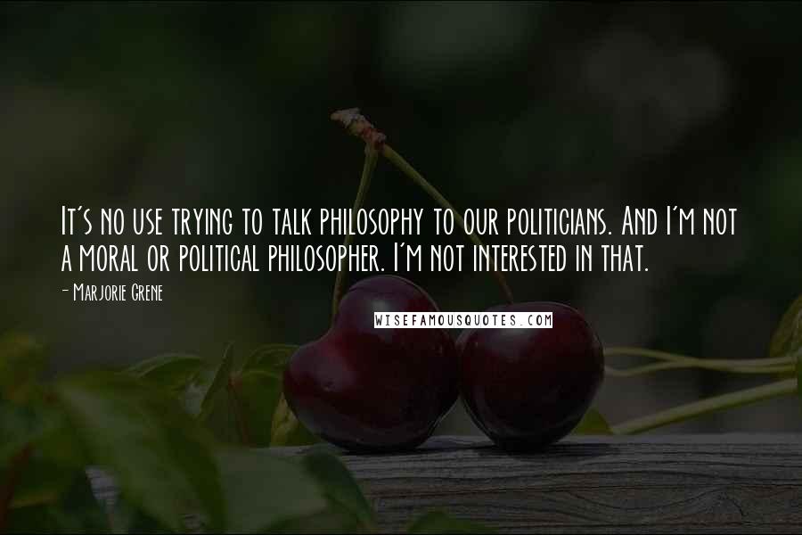 Marjorie Grene Quotes: It's no use trying to talk philosophy to our politicians. And I'm not a moral or political philosopher. I'm not interested in that.