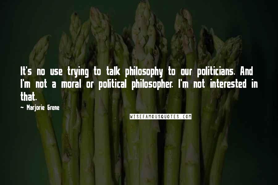 Marjorie Grene Quotes: It's no use trying to talk philosophy to our politicians. And I'm not a moral or political philosopher. I'm not interested in that.