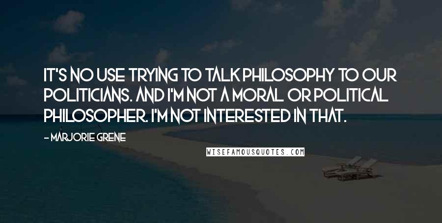 Marjorie Grene Quotes: It's no use trying to talk philosophy to our politicians. And I'm not a moral or political philosopher. I'm not interested in that.