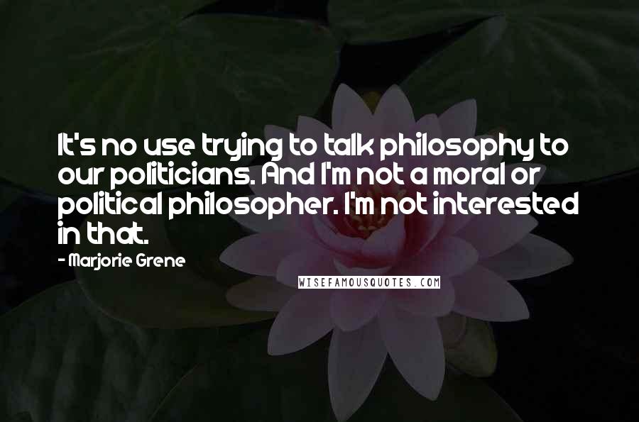 Marjorie Grene Quotes: It's no use trying to talk philosophy to our politicians. And I'm not a moral or political philosopher. I'm not interested in that.