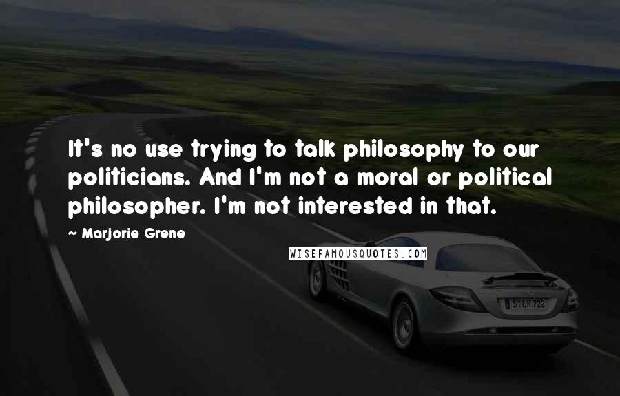 Marjorie Grene Quotes: It's no use trying to talk philosophy to our politicians. And I'm not a moral or political philosopher. I'm not interested in that.