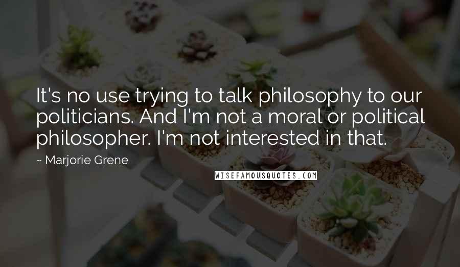 Marjorie Grene Quotes: It's no use trying to talk philosophy to our politicians. And I'm not a moral or political philosopher. I'm not interested in that.