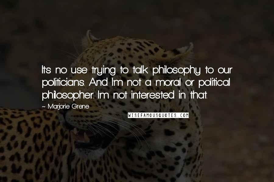 Marjorie Grene Quotes: It's no use trying to talk philosophy to our politicians. And I'm not a moral or political philosopher. I'm not interested in that.