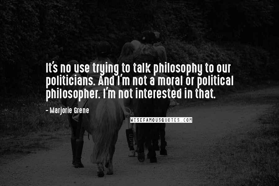Marjorie Grene Quotes: It's no use trying to talk philosophy to our politicians. And I'm not a moral or political philosopher. I'm not interested in that.