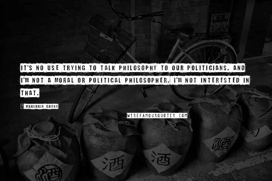 Marjorie Grene Quotes: It's no use trying to talk philosophy to our politicians. And I'm not a moral or political philosopher. I'm not interested in that.