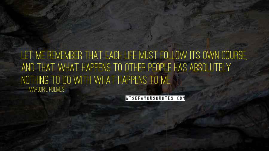 Marjorie Holmes Quotes: Let me remember that each life must follow its own course, and that what happens to other people has absolutely nothing to do with what happens to me.