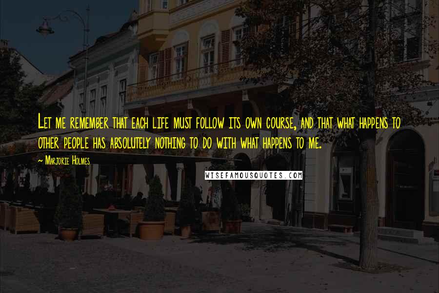 Marjorie Holmes Quotes: Let me remember that each life must follow its own course, and that what happens to other people has absolutely nothing to do with what happens to me.