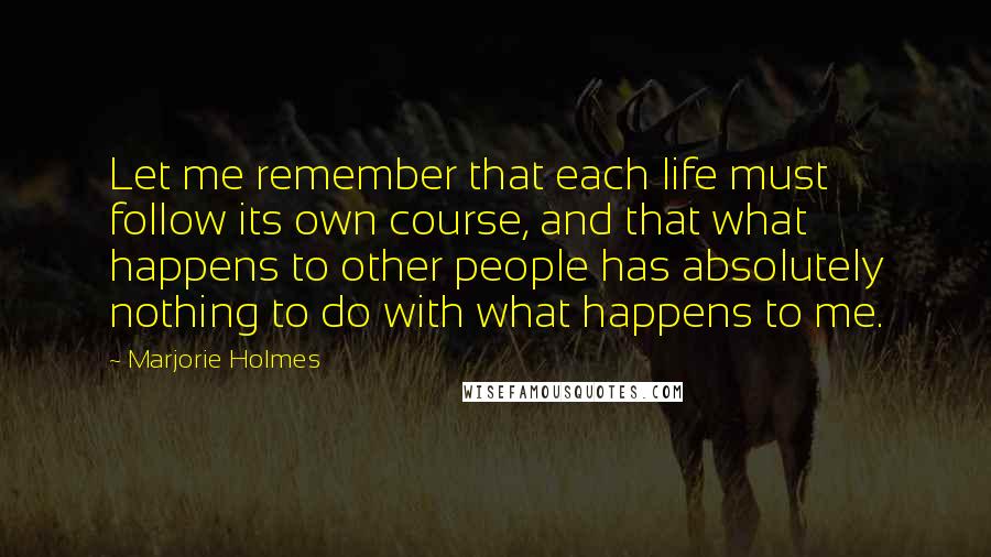 Marjorie Holmes Quotes: Let me remember that each life must follow its own course, and that what happens to other people has absolutely nothing to do with what happens to me.