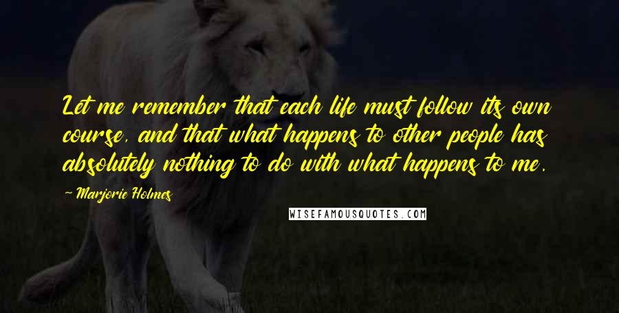 Marjorie Holmes Quotes: Let me remember that each life must follow its own course, and that what happens to other people has absolutely nothing to do with what happens to me.