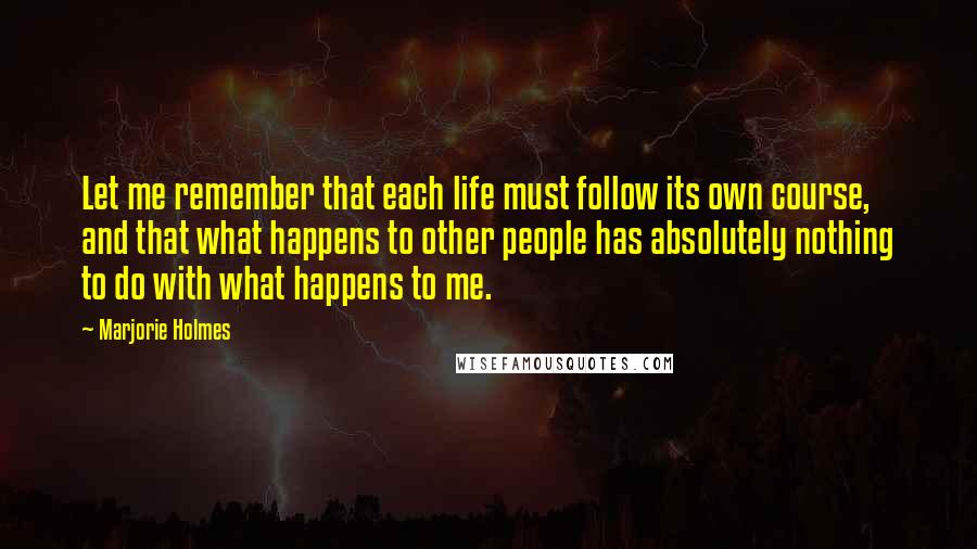 Marjorie Holmes Quotes: Let me remember that each life must follow its own course, and that what happens to other people has absolutely nothing to do with what happens to me.