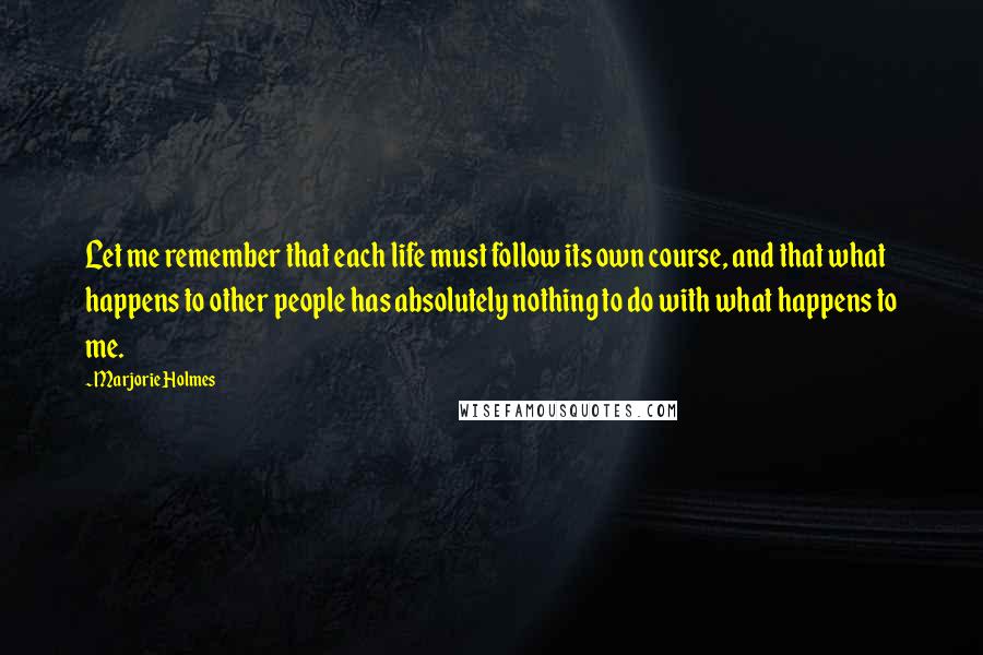 Marjorie Holmes Quotes: Let me remember that each life must follow its own course, and that what happens to other people has absolutely nothing to do with what happens to me.