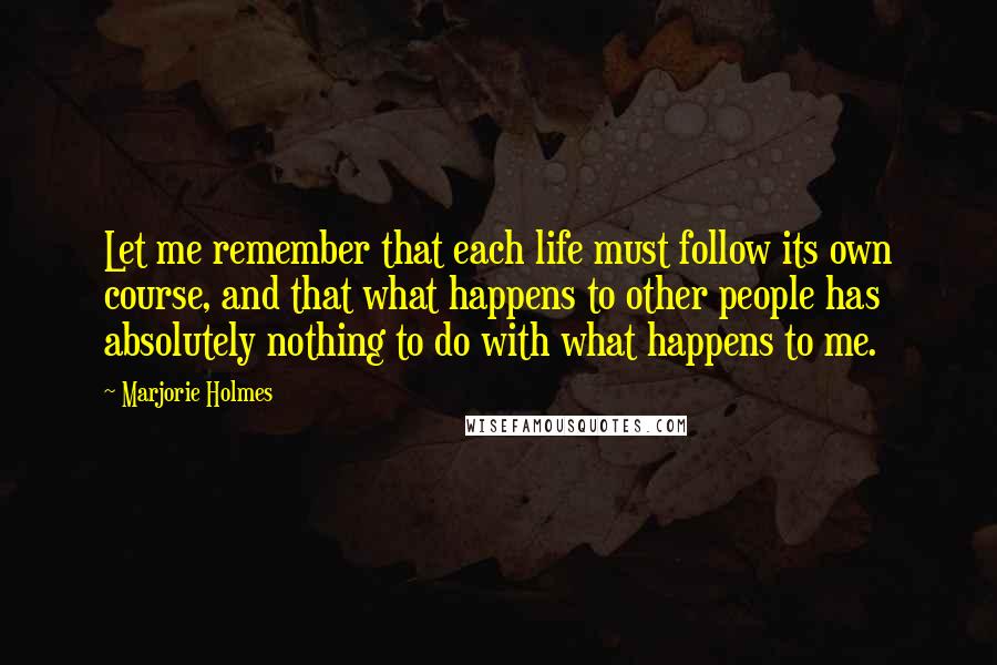 Marjorie Holmes Quotes: Let me remember that each life must follow its own course, and that what happens to other people has absolutely nothing to do with what happens to me.
