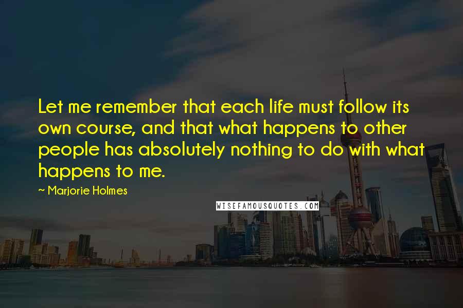 Marjorie Holmes Quotes: Let me remember that each life must follow its own course, and that what happens to other people has absolutely nothing to do with what happens to me.