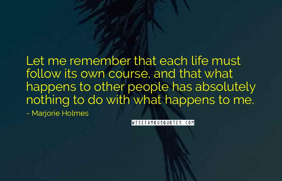 Marjorie Holmes Quotes: Let me remember that each life must follow its own course, and that what happens to other people has absolutely nothing to do with what happens to me.