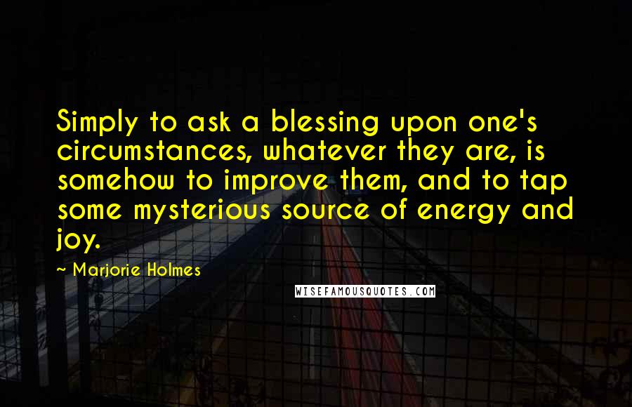 Marjorie Holmes Quotes: Simply to ask a blessing upon one's circumstances, whatever they are, is somehow to improve them, and to tap some mysterious source of energy and joy.