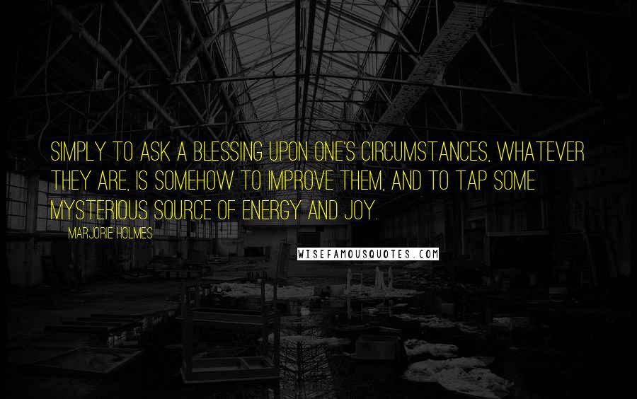 Marjorie Holmes Quotes: Simply to ask a blessing upon one's circumstances, whatever they are, is somehow to improve them, and to tap some mysterious source of energy and joy.