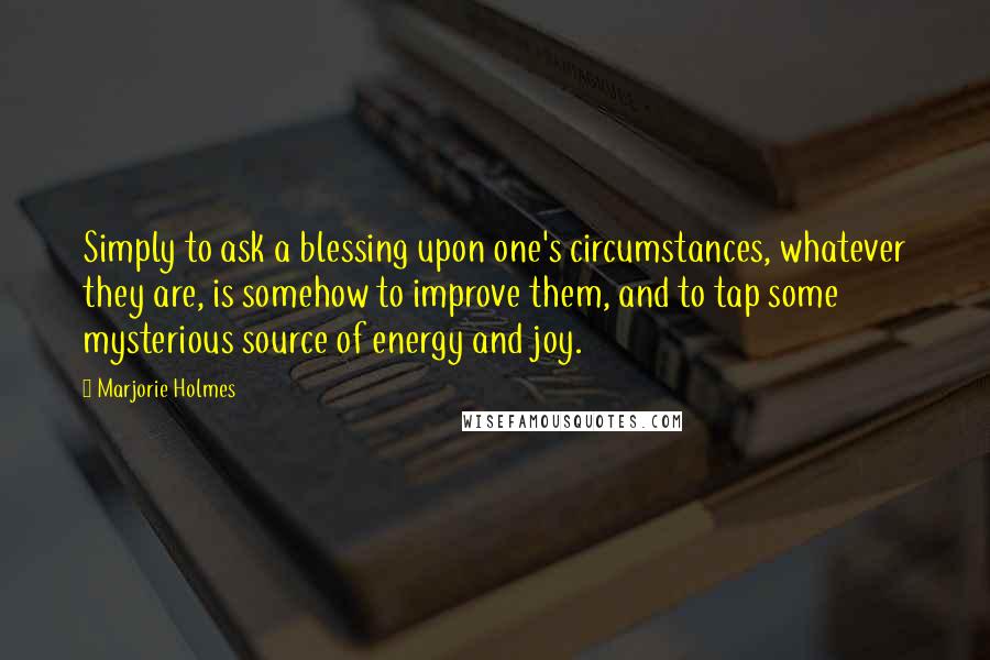 Marjorie Holmes Quotes: Simply to ask a blessing upon one's circumstances, whatever they are, is somehow to improve them, and to tap some mysterious source of energy and joy.