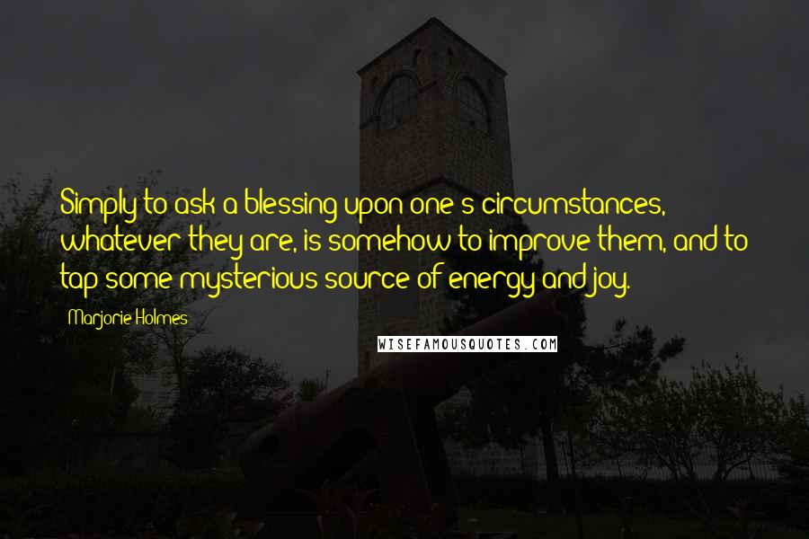 Marjorie Holmes Quotes: Simply to ask a blessing upon one's circumstances, whatever they are, is somehow to improve them, and to tap some mysterious source of energy and joy.