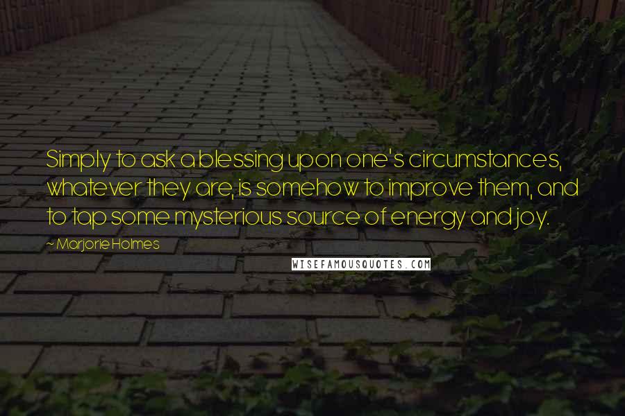 Marjorie Holmes Quotes: Simply to ask a blessing upon one's circumstances, whatever they are, is somehow to improve them, and to tap some mysterious source of energy and joy.