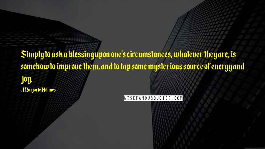 Marjorie Holmes Quotes: Simply to ask a blessing upon one's circumstances, whatever they are, is somehow to improve them, and to tap some mysterious source of energy and joy.