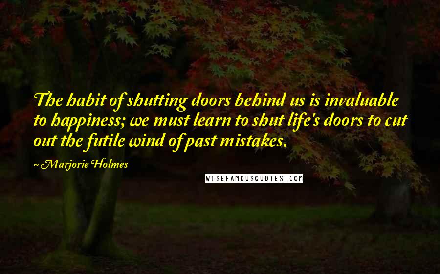 Marjorie Holmes Quotes: The habit of shutting doors behind us is invaluable to happiness; we must learn to shut life's doors to cut out the futile wind of past mistakes.