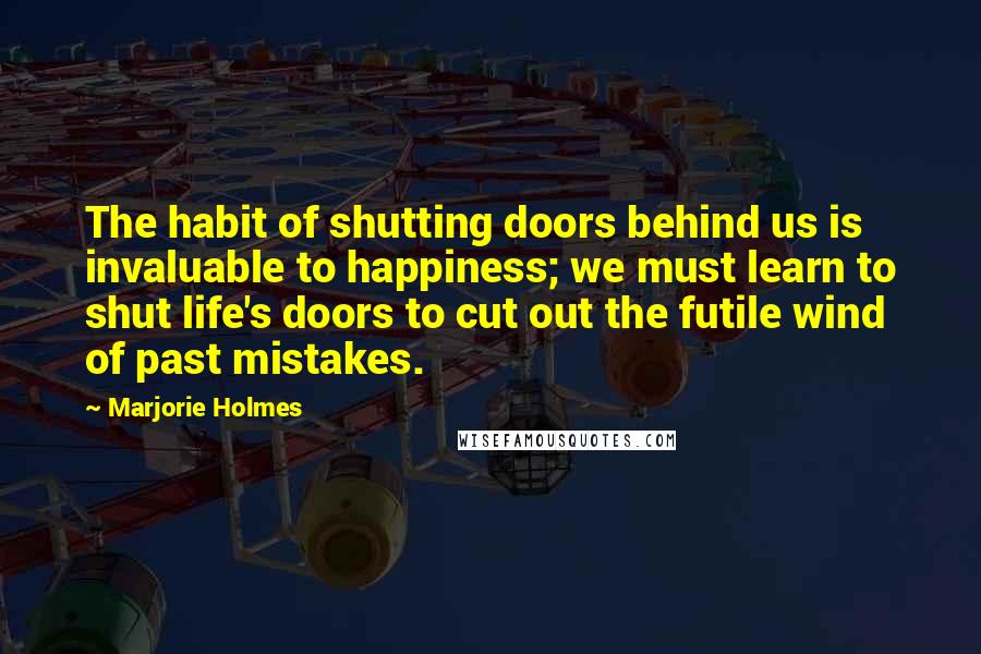 Marjorie Holmes Quotes: The habit of shutting doors behind us is invaluable to happiness; we must learn to shut life's doors to cut out the futile wind of past mistakes.