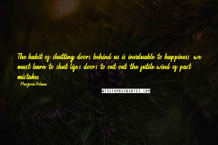 Marjorie Holmes Quotes: The habit of shutting doors behind us is invaluable to happiness; we must learn to shut life's doors to cut out the futile wind of past mistakes.