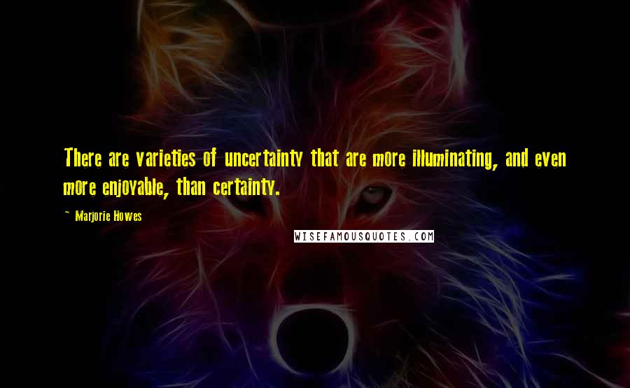 Marjorie Howes Quotes: There are varieties of uncertainty that are more illuminating, and even more enjoyable, than certainty.