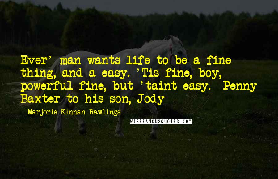 Marjorie Kinnan Rawlings Quotes: Ever' man wants life to be a fine thing, and a easy. 'Tis fine, boy, powerful fine, but 'taint easy.--Penny Baxter to his son, Jody