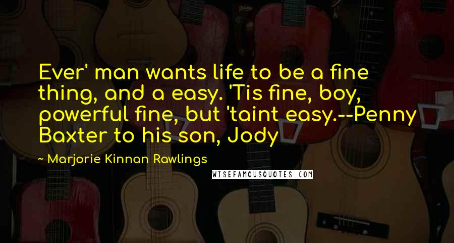 Marjorie Kinnan Rawlings Quotes: Ever' man wants life to be a fine thing, and a easy. 'Tis fine, boy, powerful fine, but 'taint easy.--Penny Baxter to his son, Jody